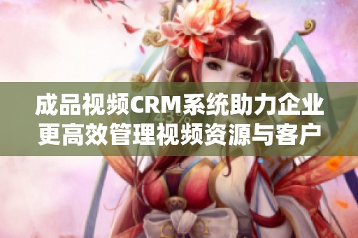 成品视频CRM系统助力企业更高效管理视频资源与客户关系