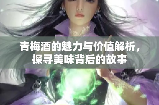 青梅酒的魅力与价值解析，探寻美味背后的故事