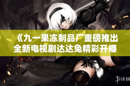 《九一果冻制品厂重磅推出全新电视剧达达兔精彩开播》