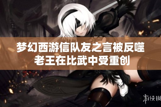 梦幻西游信队友之言被反噬 老王在比武中受重创