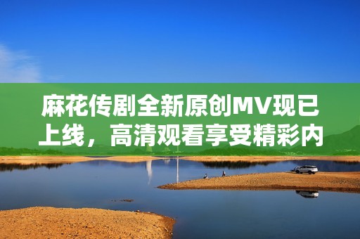 麻花传剧全新原创MV现已上线，高清观看享受精彩内容