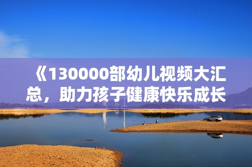 《130000部幼儿视频大汇总，助力孩子健康快乐成长》
