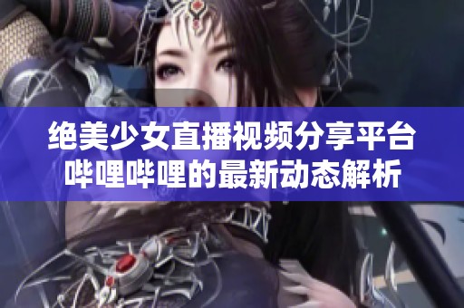 绝美少女直播视频分享平台哔哩哔哩的最新动态解析