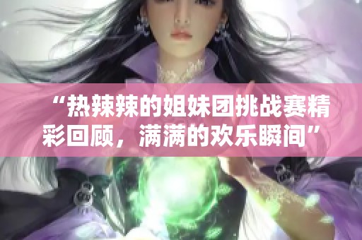 “热辣辣的姐妹团挑战赛精彩回顾，满满的欢乐瞬间”