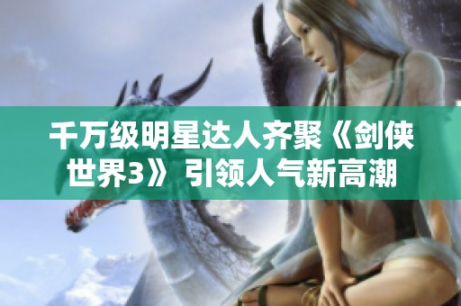 千万级明星达人齐聚《剑侠世界3》 引领人气新高潮