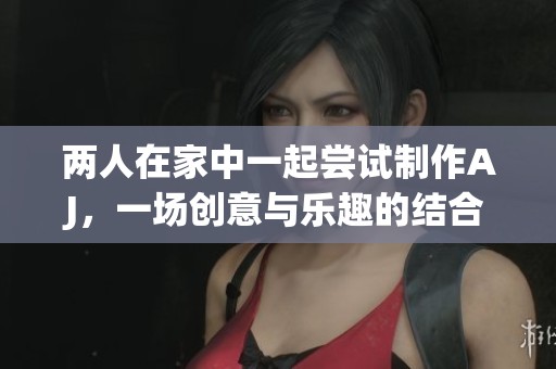 两人在家中一起尝试制作AJ，一场创意与乐趣的结合