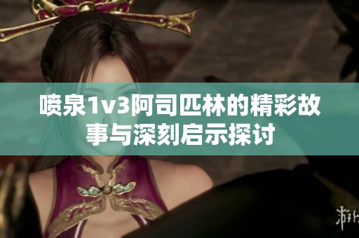 喷泉1v3阿司匹林的精彩故事与深刻启示探讨