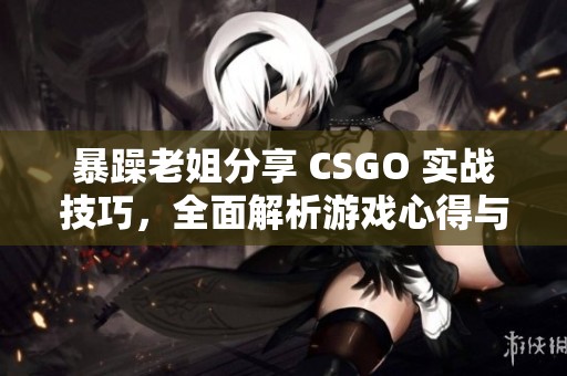 暴躁老姐分享 CSGO 实战技巧，全面解析游戏心得与经验