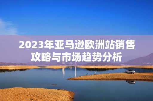 2023年亚马逊欧洲站销售攻略与市场趋势分析