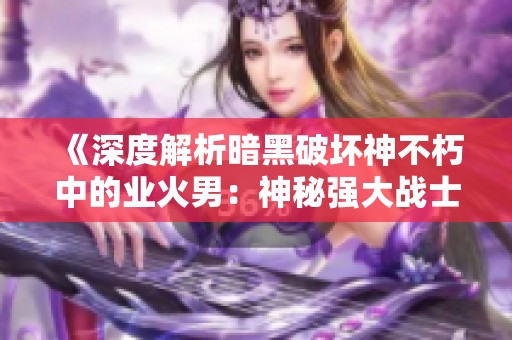 《深度解析暗黑破坏神不朽中的业火男：神秘强大战士的灵魂探秘》