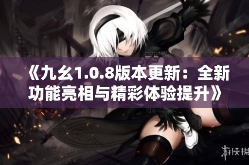 《九幺1.0.8版本更新：全新功能亮相与精彩体验提升》