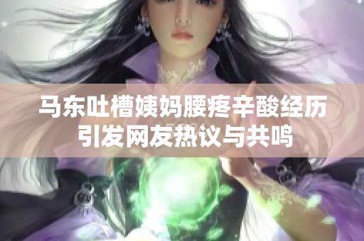 马东吐槽姨妈腰疼辛酸经历 引发网友热议与共鸣