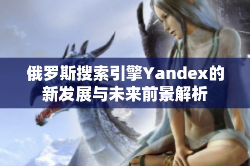 俄罗斯搜索引擎Yandex的新发展与未来前景解析