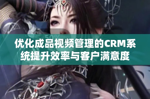 优化成品视频管理的CRM系统提升效率与客户满意度