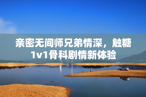 亲密无间师兄弟情深，触糖1v1骨科剧情新体验