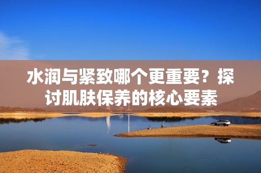 水润与紧致哪个更重要？探讨肌肤保养的核心要素