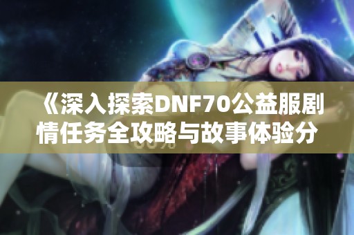 《深入探索DNF70公益服剧情任务全攻略与故事体验分享》