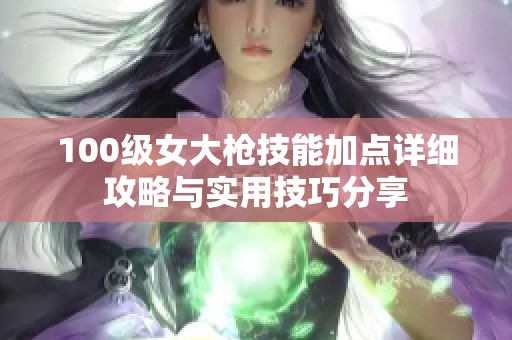 100级女大枪技能加点详细攻略与实用技巧分享