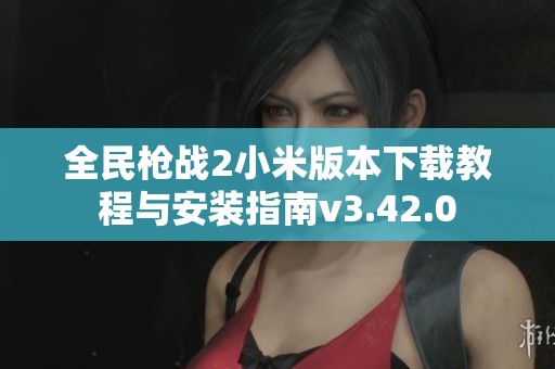 全民枪战2小米版本下载教程与安装指南v3.42.0