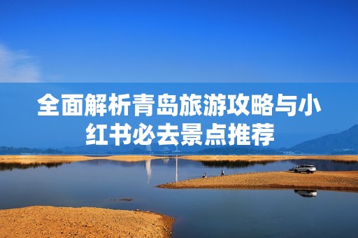 全面解析青岛旅游攻略与小红书必去景点推荐