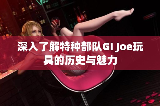 深入了解特种部队GI Joe玩具的历史与魅力