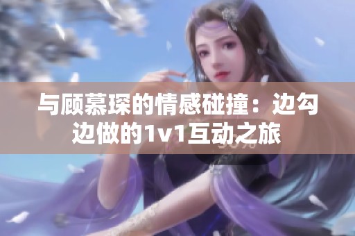 与顾慕琛的情感碰撞：边勾边做的1v1互动之旅