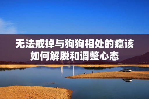 无法戒掉与狗狗相处的瘾该如何解脱和调整心态