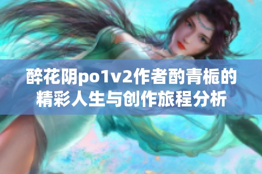 醉花阴po1v2作者酌青栀的精彩人生与创作旅程分析