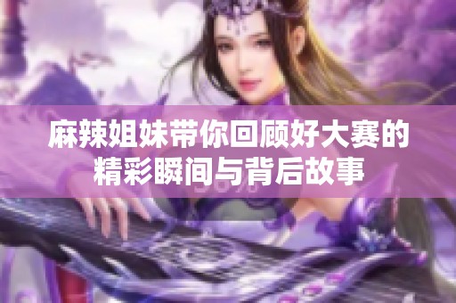 麻辣姐妹带你回顾好大赛的精彩瞬间与背后故事