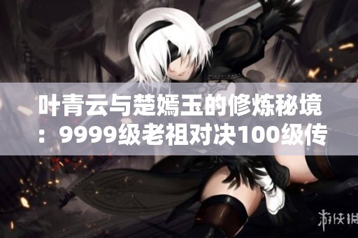 叶青云与楚嫣玉的修炼秘境：9999级老祖对决100级传承