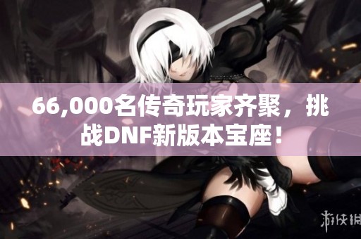 66,000名传奇玩家齐聚，挑战DNF新版本宝座！