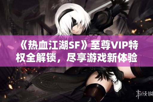 《热血江湖SF》至尊VIP特权全解锁，尽享游戏新体验！