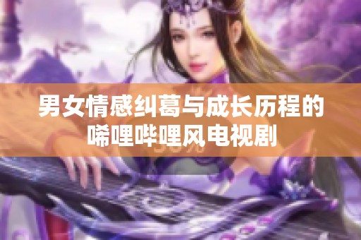 男女情感纠葛与成长历程的唏哩哔哩风电视剧