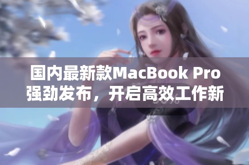 国内最新款MacBook Pro强劲发布，开启高效工作新体验