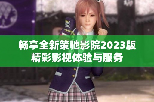 畅享全新策驰影院2023版精彩影视体验与服务