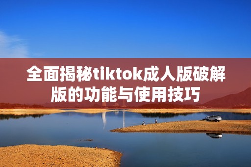 全面揭秘tiktok成人版破解版的功能与使用技巧