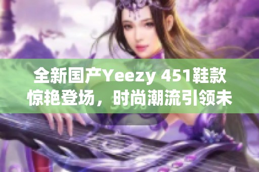 全新国产Yeezy 451鞋款惊艳登场，时尚潮流引领未来