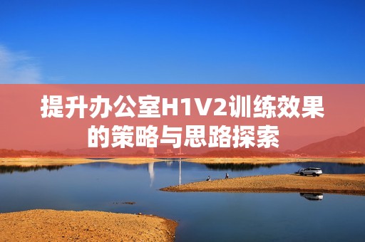 提升办公室H1V2训练效果的策略与思路探索