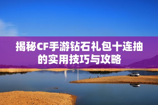 揭秘CF手游钻石礼包十连抽的实用技巧与攻略