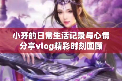 小芬的日常生活记录与心情分享vlog精彩时刻回顾