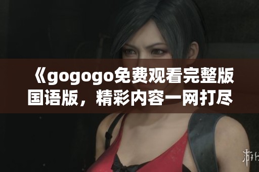 《gogogo免费观看完整版国语版，精彩内容一网打尽》