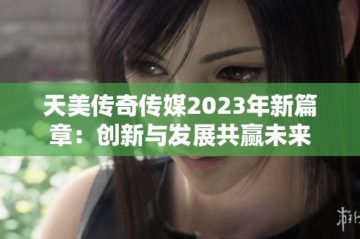 天美传奇传媒2023年新篇章：创新与发展共赢未来