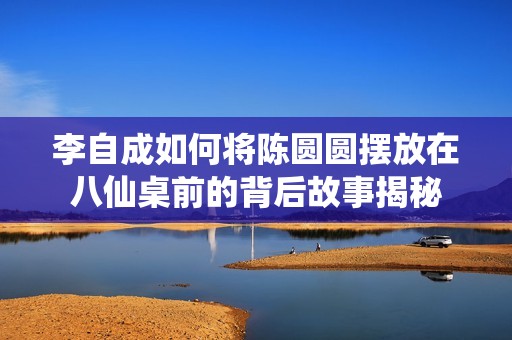 李自成如何将陈圆圆摆放在八仙桌前的背后故事揭秘