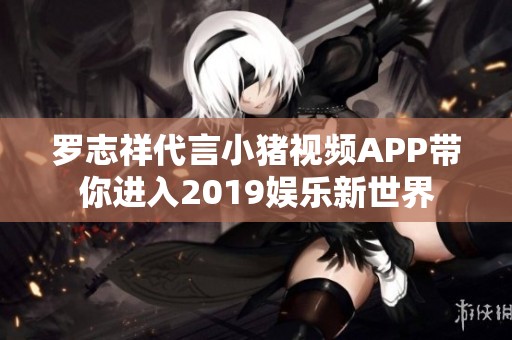 罗志祥代言小猪视频APP带你进入2019娱乐新世界