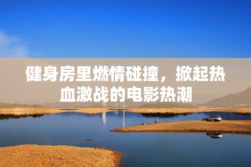 健身房里燃情碰撞，掀起热血激战的电影热潮