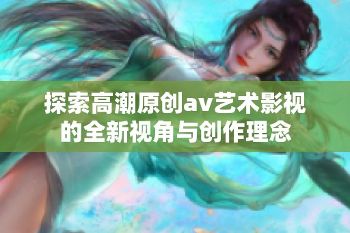 探索高潮原创av艺术影视的全新视角与创作理念