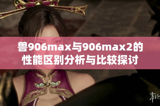 兽906max与906max2的性能区别分析与比较探讨