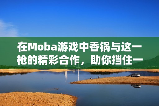 在Moba游戏中香锅与这一枪的精彩合作，助你挡住一切挑战！