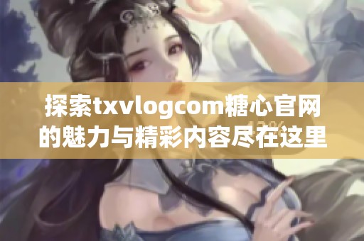 探索txvlogcom糖心官网的魅力与精彩内容尽在这里