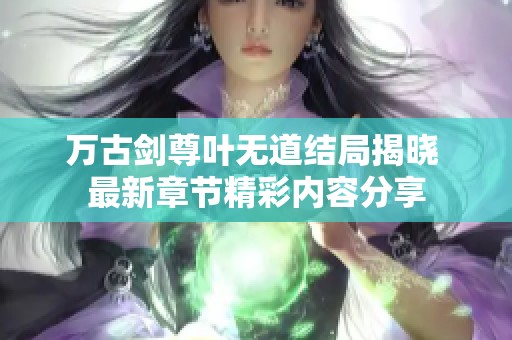 万古剑尊叶无道结局揭晓 最新章节精彩内容分享